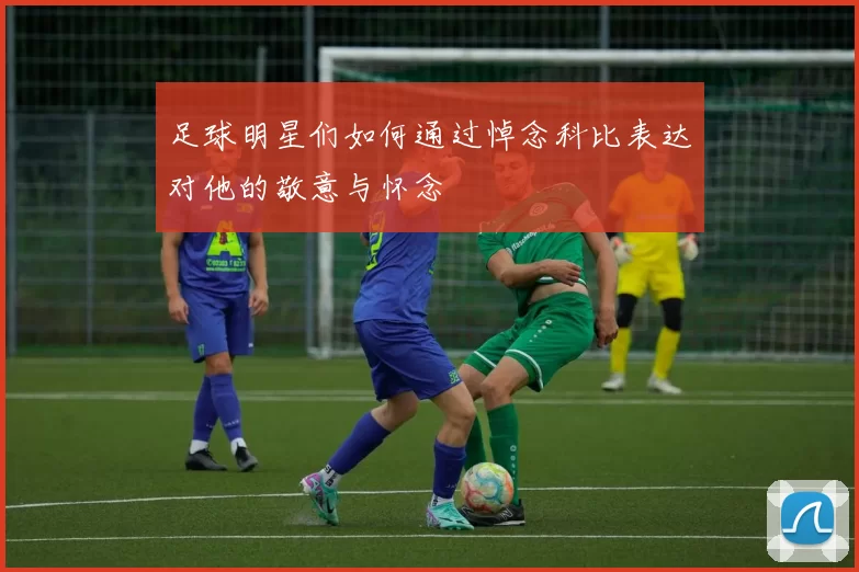 足球明星们如何通过悼念科比表达对他的敬意与怀念