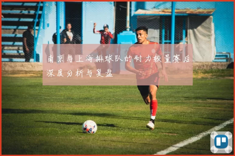 南京与上海排球队的耐力较量赛后深度分析与复盘