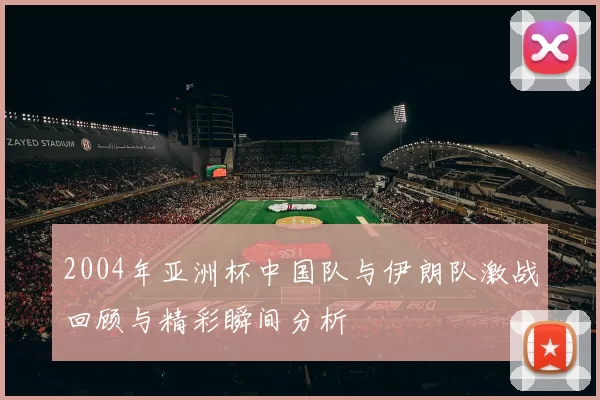 2004年亚洲杯中国队与伊朗队激战回顾与精彩瞬间分析