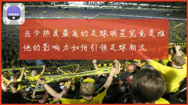 当今热度最高的足球明星究竟是谁他的影响力如何引领足球潮流