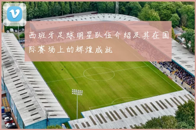 西班牙足球明星队伍介绍及其在国际赛场上的辉煌成就