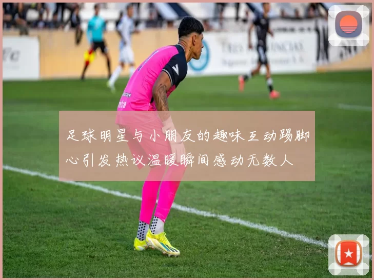 足球明星与小朋友的趣味互动踢脚心引发热议温暖瞬间感动无数人