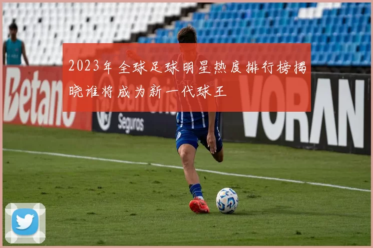 2023年全球足球明星热度排行榜揭晓谁将成为新一代球王