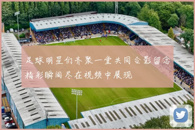 足球明星们齐聚一堂共同合影留念精彩瞬间尽在视频中展现