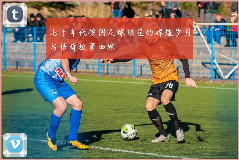 七十年代德国足球明星的辉煌岁月与传奇故事回顾