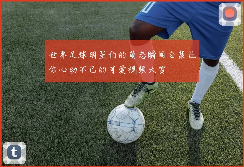 世界足球明星们的萌态瞬间合集让你心动不已的可爱视频大赏