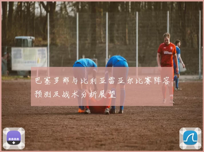 巴塞罗那与比利亚雷亚尔比赛阵容预测及战术分析展望
