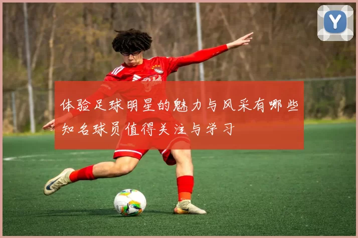 体验足球明星的魅力与风采有哪些知名球员值得关注与学习