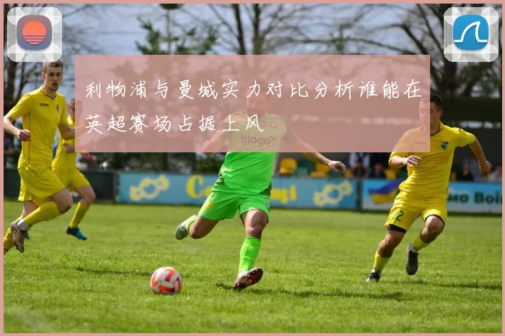利物浦与曼城实力对比分析谁能在英超赛场占据上风