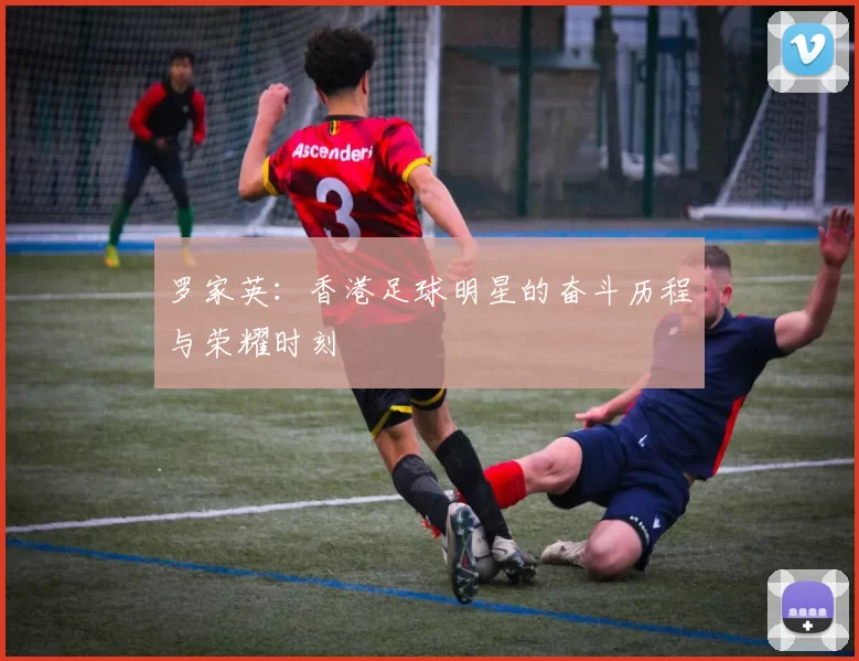 罗家英：香港足球明星的奋斗历程与荣耀时刻