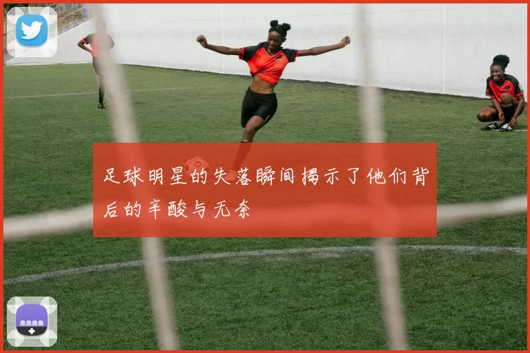 足球明星的失落瞬间揭示了他们背后的辛酸与无奈