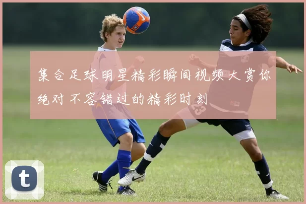 集合足球明星精彩瞬间视频大赏你绝对不容错过的精彩时刻