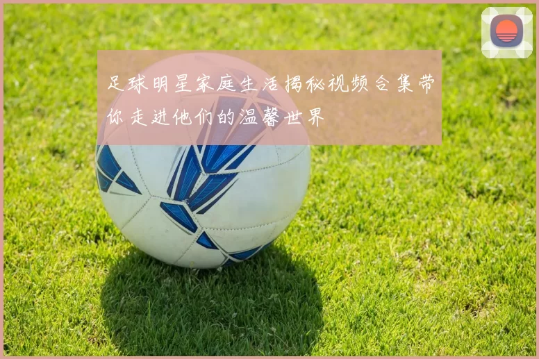 足球明星家庭生活揭秘视频合集带你走进他们的温馨世界
