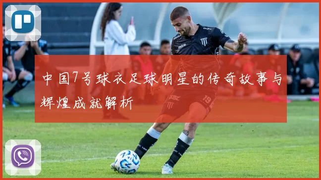 中国7号球衣足球明星的传奇故事与辉煌成就解析