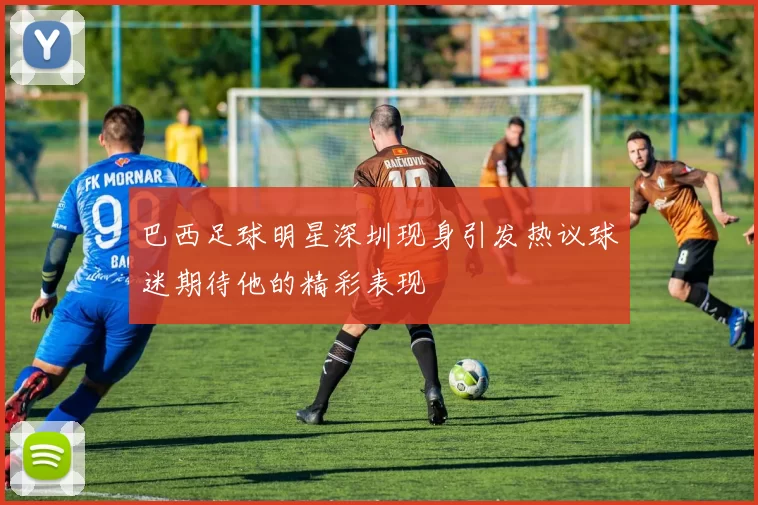 巴西足球明星深圳现身引发热议球迷期待他的精彩表现