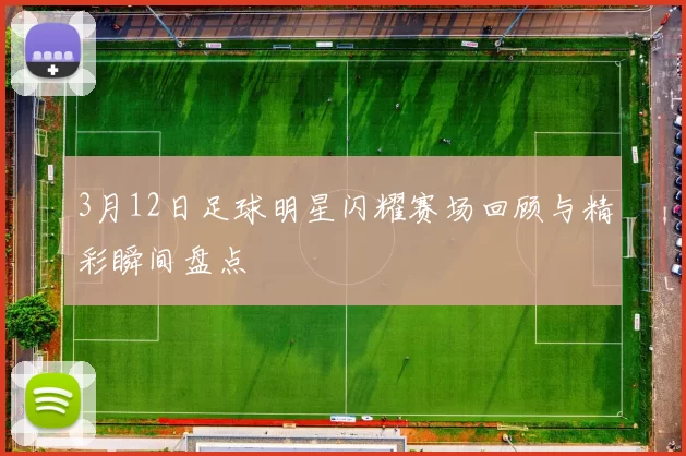 3月12日足球明星闪耀赛场回顾与精彩瞬间盘点