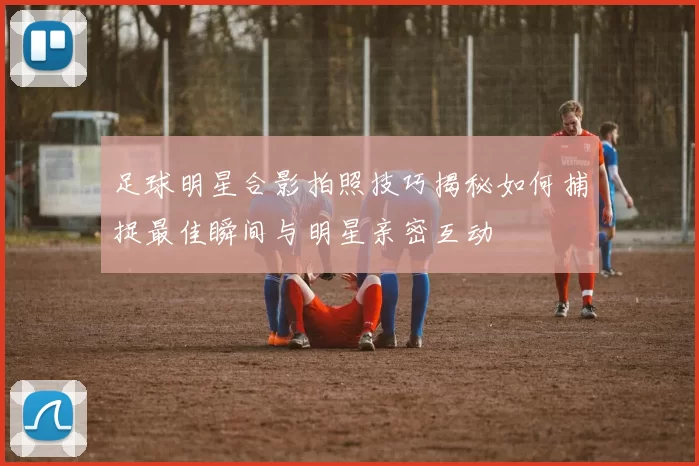 足球明星合影拍照技巧揭秘如何捕捉最佳瞬间与明星亲密互动