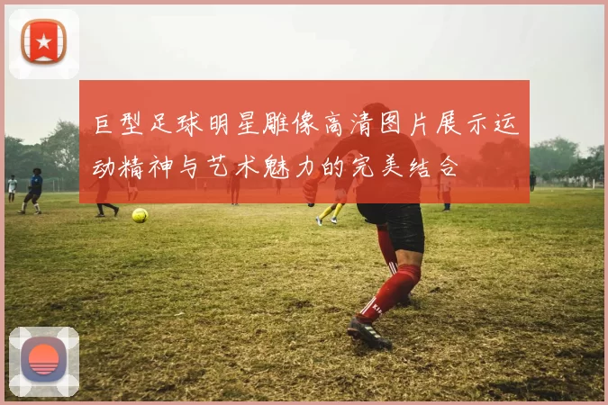 巨型足球明星雕像高清图片展示运动精神与艺术魅力的完美结合