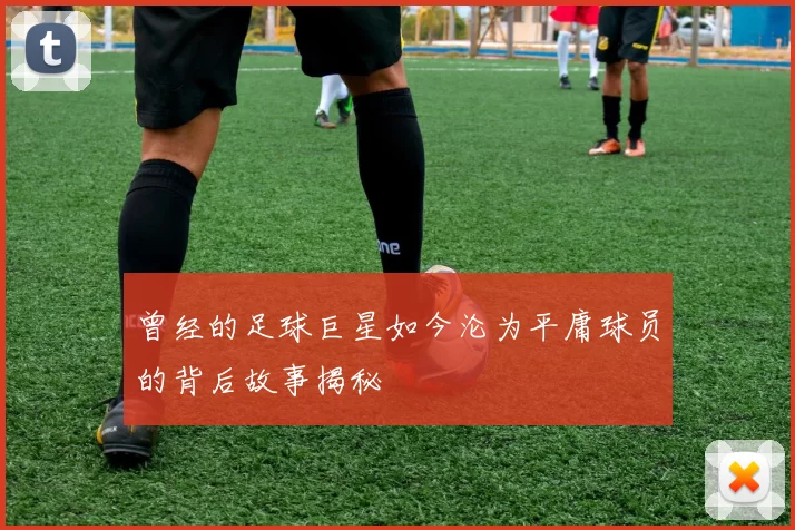 曾经的足球巨星如今沦为平庸球员的背后故事揭秘