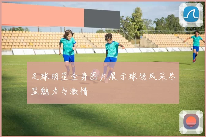 足球明星全身图片展示球场风采尽显魅力与激情