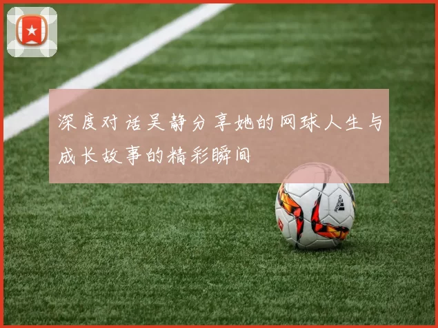 深度对话吴静分享她的网球人生与成长故事的精彩瞬间