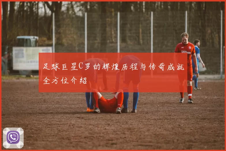 足球巨星C罗的辉煌历程与传奇成就全方位介绍