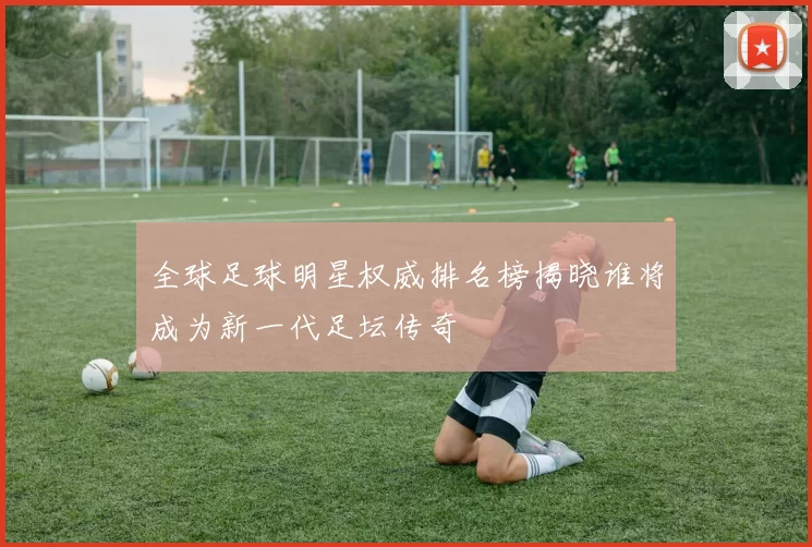 全球足球明星权威排名榜揭晓谁将成为新一代足坛传奇