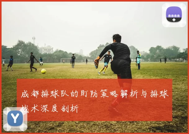 成都排球队的盯防策略解析与排球战术深度剖析