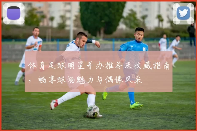 体育足球明星手办推荐及收藏指南，畅享球场魅力与偶像风采