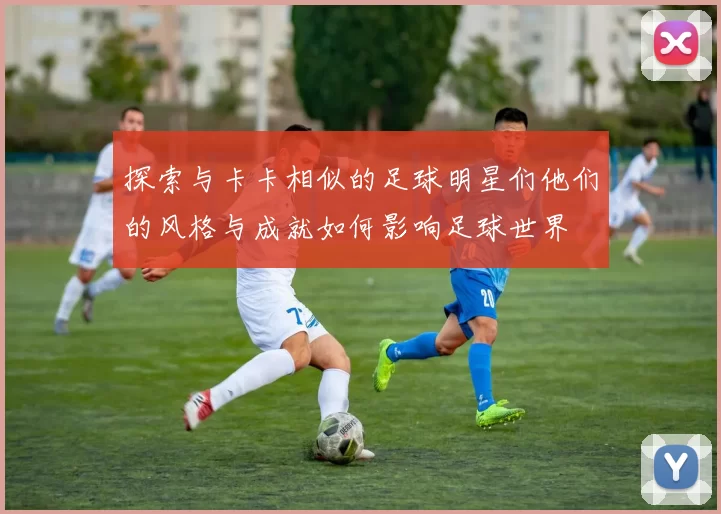 探索与卡卡相似的足球明星们他们的风格与成就如何影响足球世界