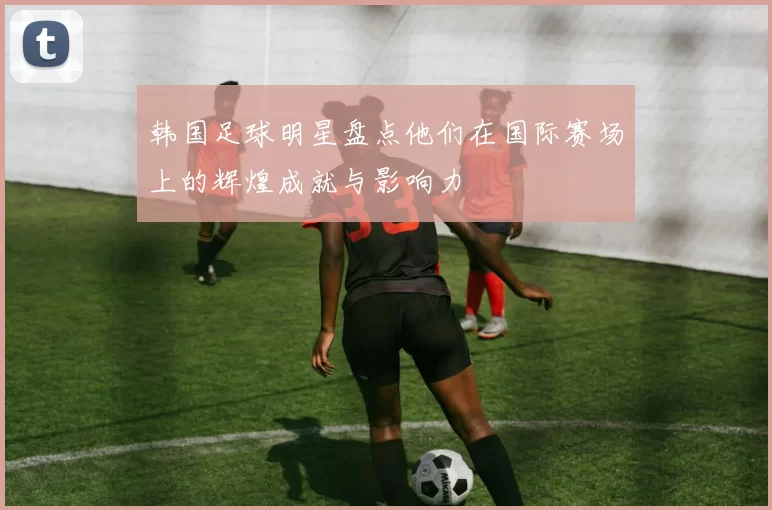 韩国足球明星盘点他们在国际赛场上的辉煌成就与影响力
