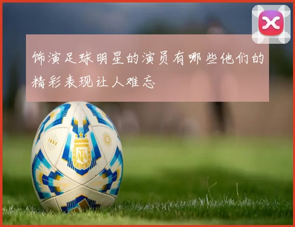 饰演足球明星的演员有哪些他们的精彩表现让人难忘