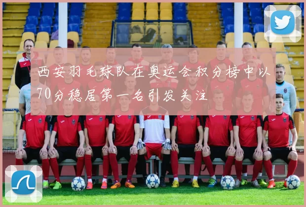 西安羽毛球队在奥运会积分榜中以70分稳居第一名引发关注