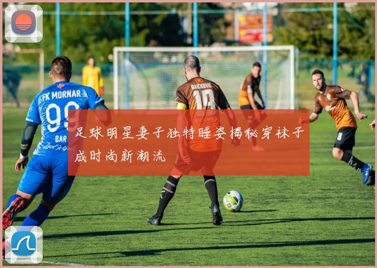 足球明星妻子独特睡姿揭秘穿袜子成时尚新潮流