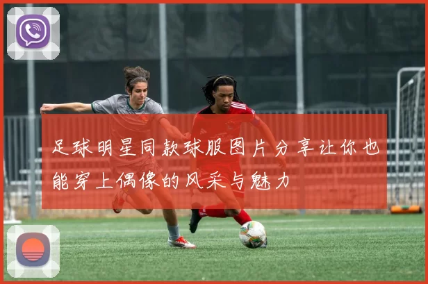 足球明星同款球服图片分享让你也能穿上偶像的风采与魅力