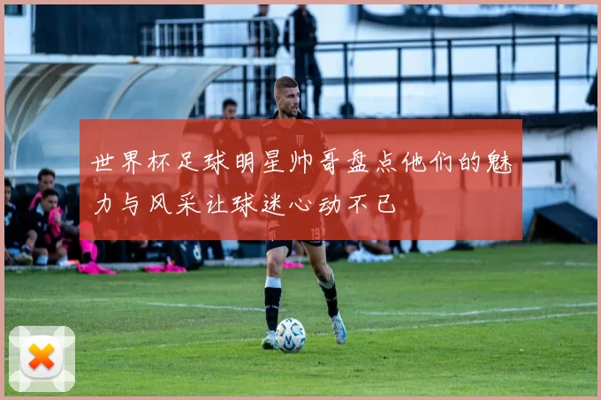 世界杯足球明星帅哥盘点他们的魅力与风采让球迷心动不已
