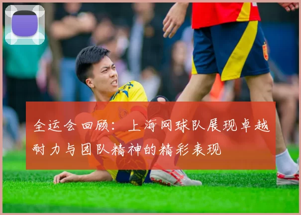 全运会回顾：上海网球队展现卓越耐力与团队精神的精彩表现