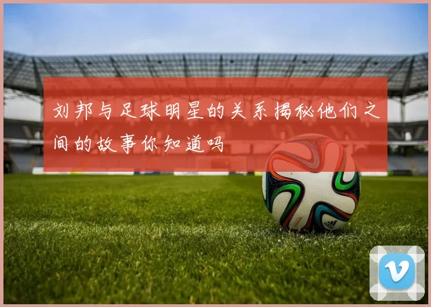 刘邦与足球明星的关系揭秘他们之间的故事你知道吗
