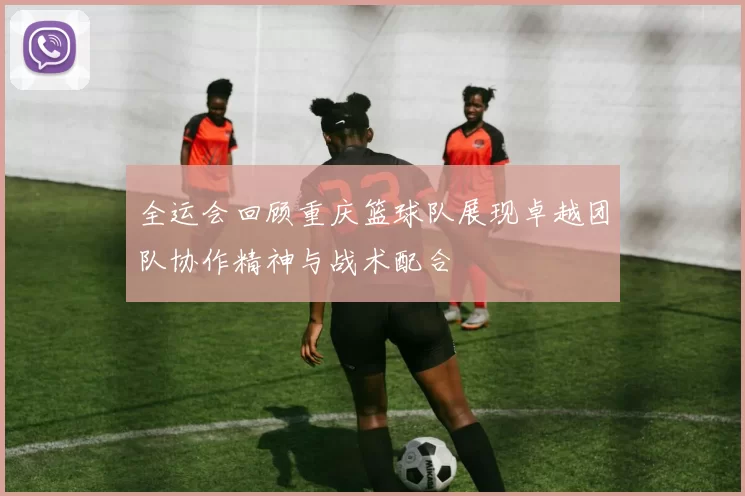 全运会回顾重庆篮球队展现卓越团队协作精神与战术配合