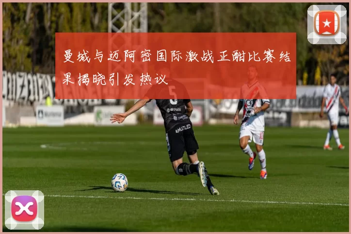 曼城与迈阿密国际激战正酣比赛结果揭晓引发热议