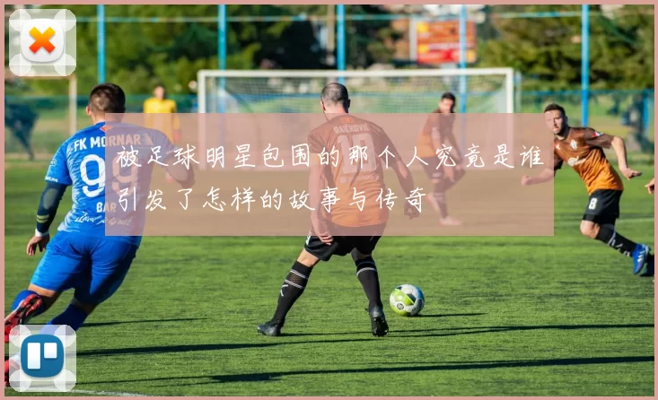 被足球明星包围的那个人究竟是谁引发了怎样的故事与传奇