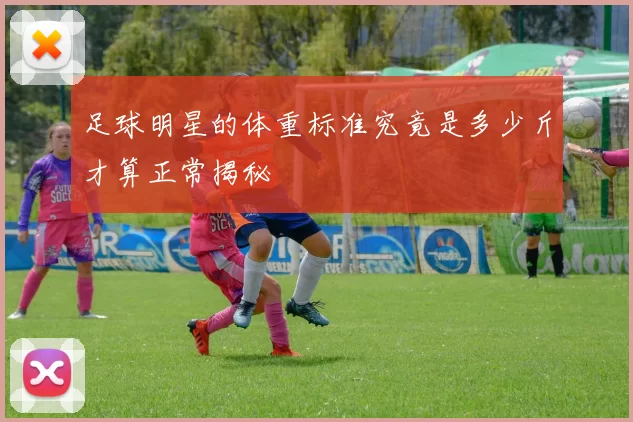 足球明星的体重标准究竟是多少斤才算正常揭秘